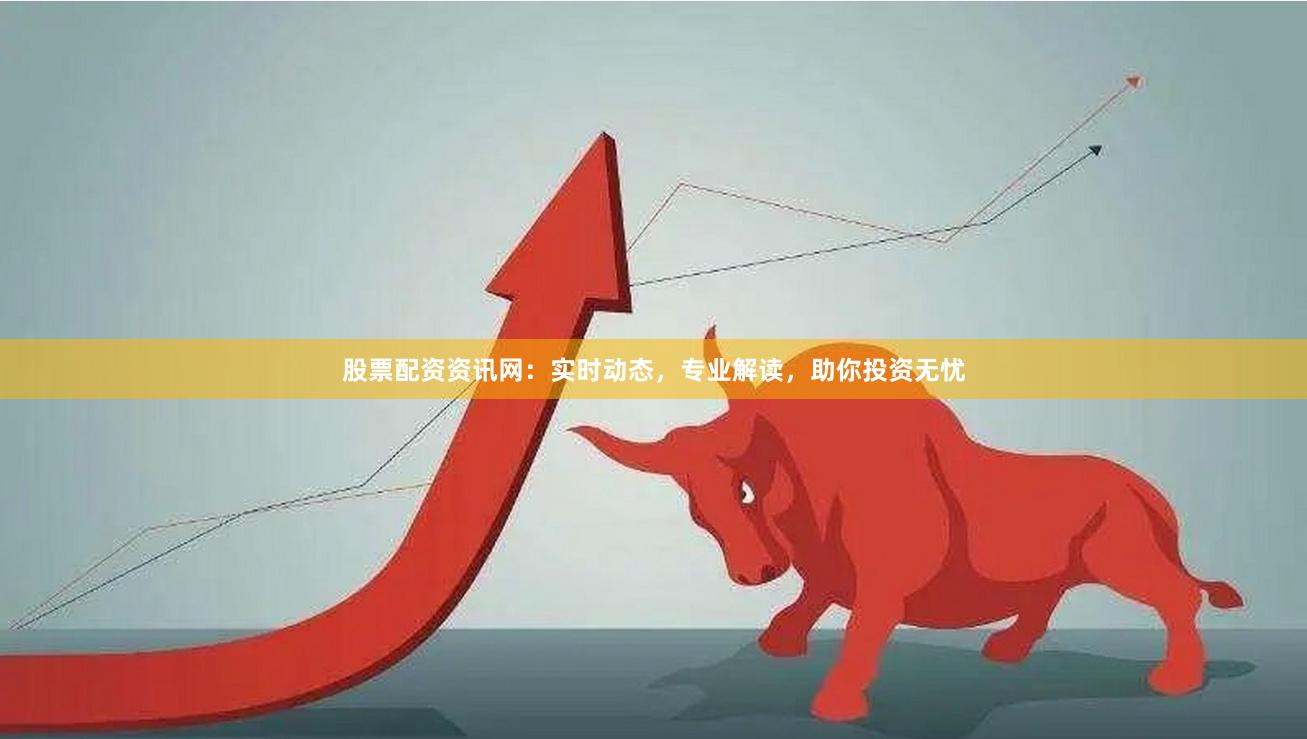 股票配资资讯网：实时动态，专业解读，助你投资无忧