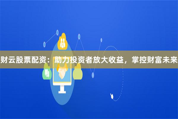 财云股票配资：助力投资者放大收益，掌控财富未来
